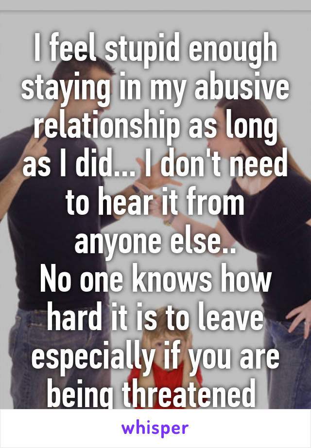 I feel stupid enough staying in my abusive relationship as long as I did... I don't need to hear it from anyone else..
No one knows how hard it is to leave especially if you are being threatened 