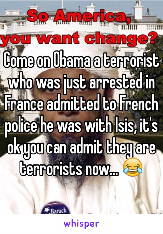 Come on Obama a terrorist who was just arrested in France admitted to French police he was with Isis, it's ok you can admit they are terrorists now... 😂