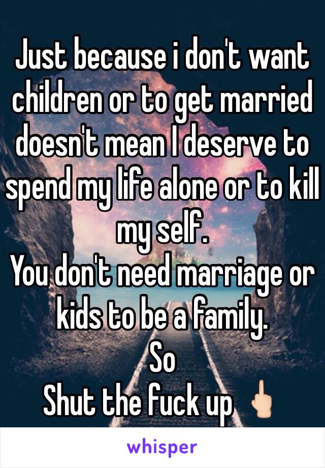 Just because i don't want children or to get married doesn't mean I deserve to spend my life alone or to kill my self.
You don't need marriage or kids to be a family. 
So
Shut the fuck up 🖕🏻
