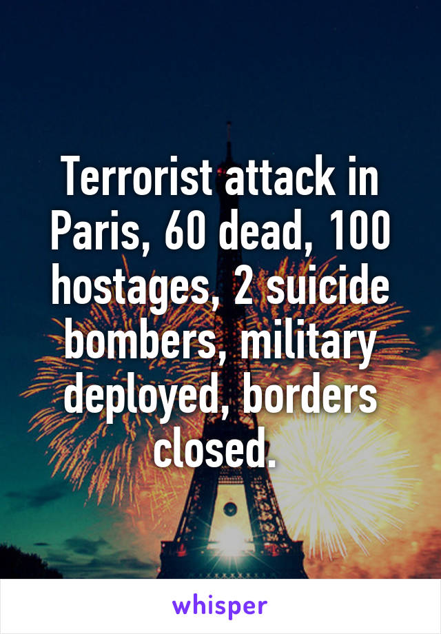 Terrorist attack in Paris, 60 dead, 100 hostages, 2 suicide bombers, military deployed, borders closed. 