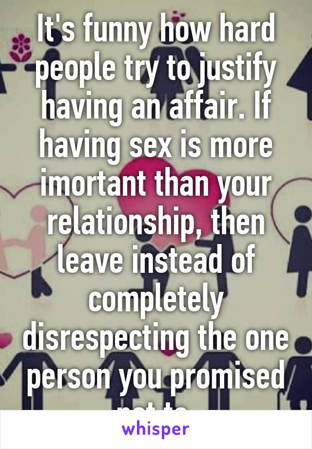 It's funny how hard people try to justify having an affair. If having sex is more imortant than your relationship, then leave instead of completely disrespecting the one person you promised not to.