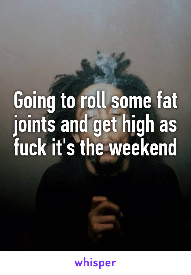 Going to roll some fat joints and get high as fuck it's the weekend 