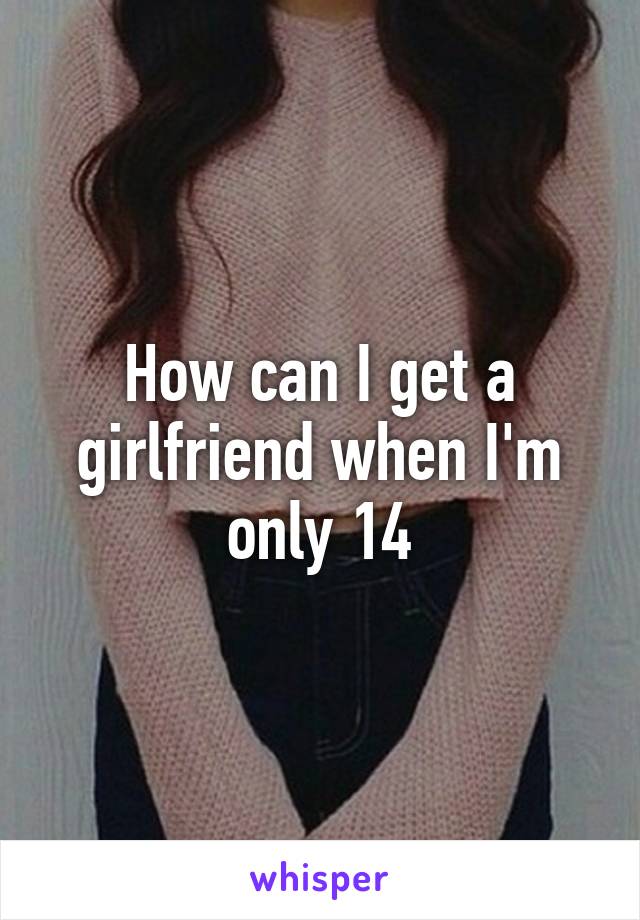 How can I get a girlfriend when I'm only 14