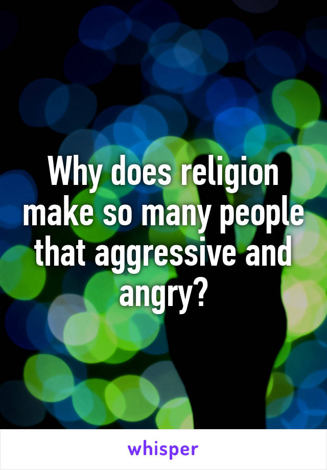 Why does religion make so many people that aggressive and angry?