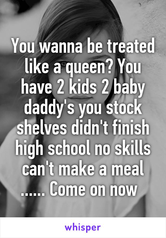You wanna be treated like a queen? You have 2 kids 2 baby daddy's you stock shelves didn't finish high school no skills can't make a meal ...... Come on now  