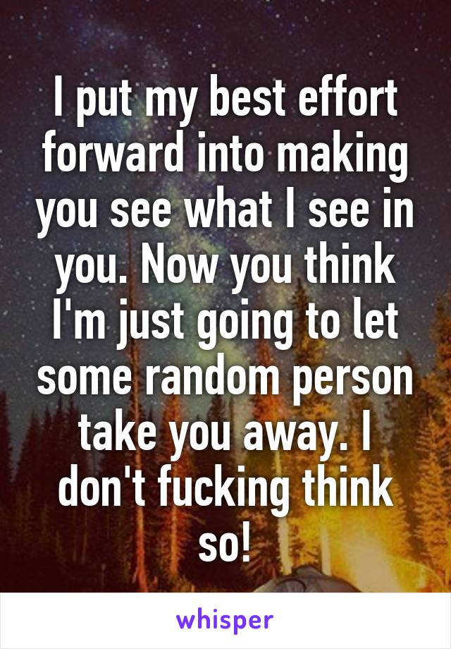 I put my best effort forward into making you see what I see in you. Now you think I'm just going to let some random person take you away. I don't fucking think so!