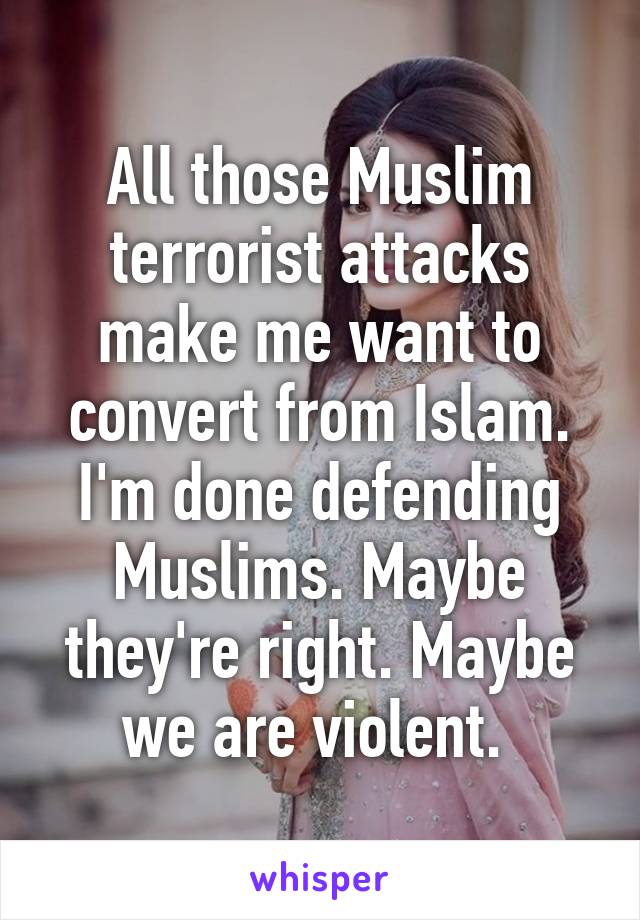 All those Muslim terrorist attacks make me want to convert from Islam.
I'm done defending Muslims. Maybe they're right. Maybe we are violent. 
