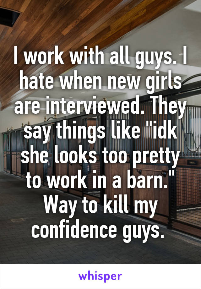 I work with all guys. I hate when new girls are interviewed. They say things like "idk she looks too pretty to work in a barn." Way to kill my confidence guys. 