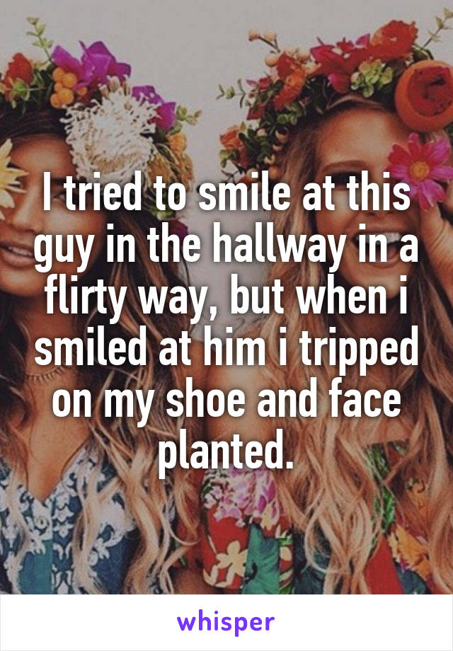 I tried to smile at this guy in the hallway in a flirty way, but when i smiled at him i tripped on my shoe and face planted.