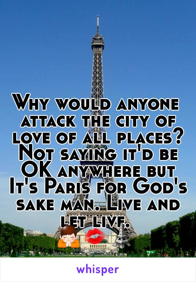 Why would anyone attack the city of love of all places? Not saying it'd be OK anywhere but It's Paris for God's sake man. Live and let live. 
🙏💋🗼