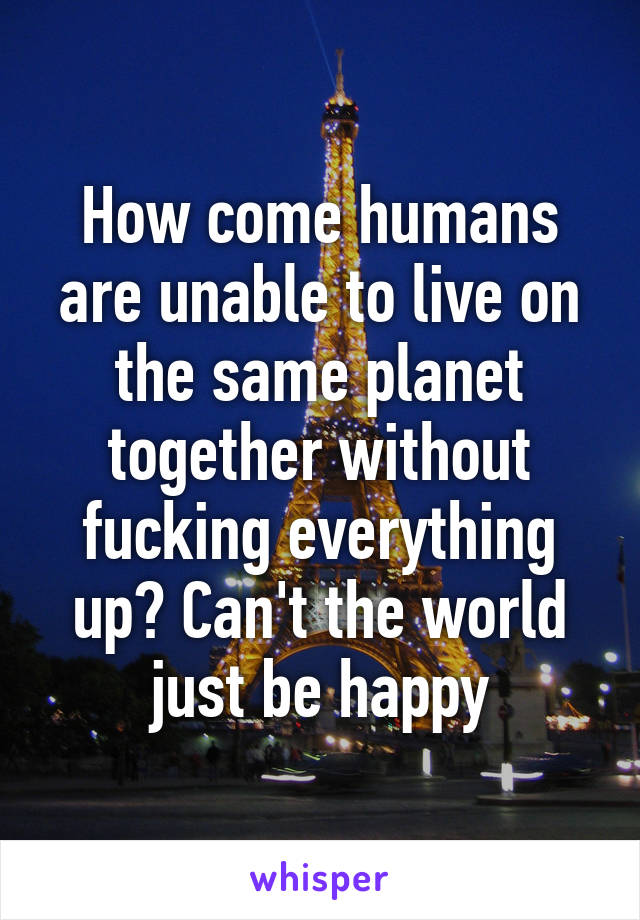 How come humans are unable to live on the same planet together without fucking everything up? Can't the world just be happy