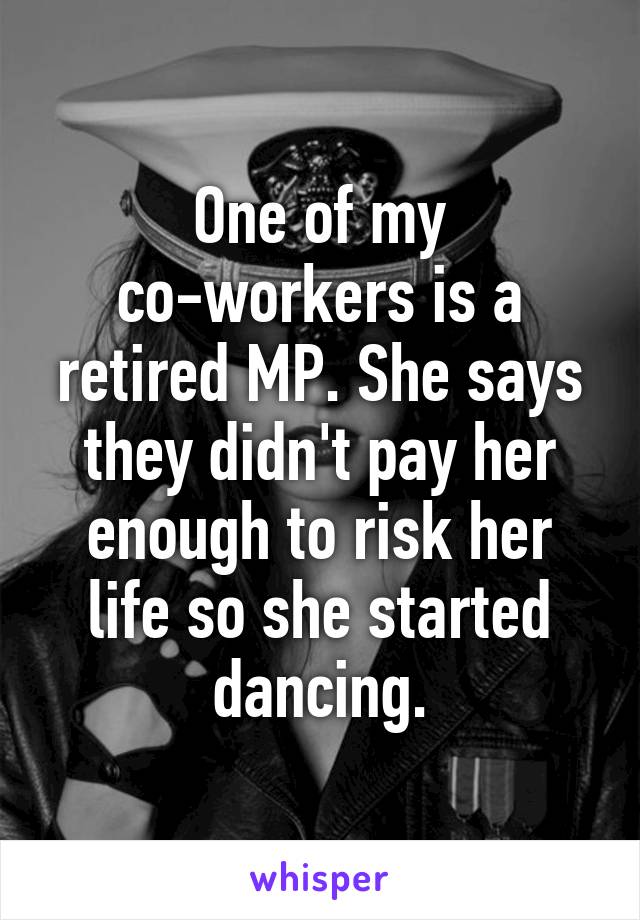 One of my co-workers is a retired MP. She says they didn't pay her enough to risk her life so she started dancing.