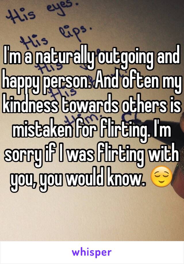 I'm a naturally outgoing and happy person. And often my kindness towards others is mistaken for flirting. I'm sorry if I was flirting with you, you would know. 😌
