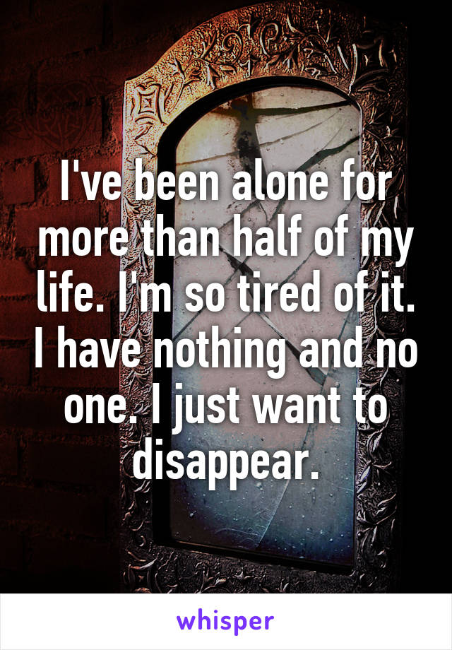I've been alone for more than half of my life. I'm so tired of it. I have nothing and no one. I just want to disappear.