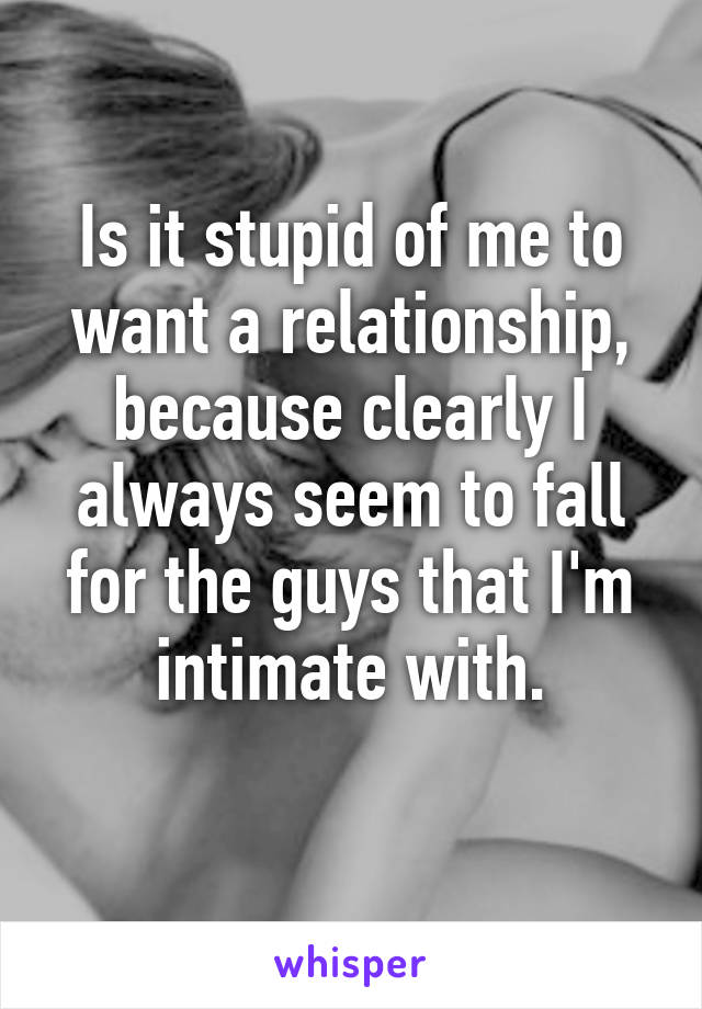 Is it stupid of me to want a relationship, because clearly I always seem to fall for the guys that I'm intimate with.
