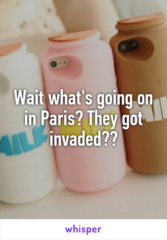 Wait what's going on in Paris? They got invaded??