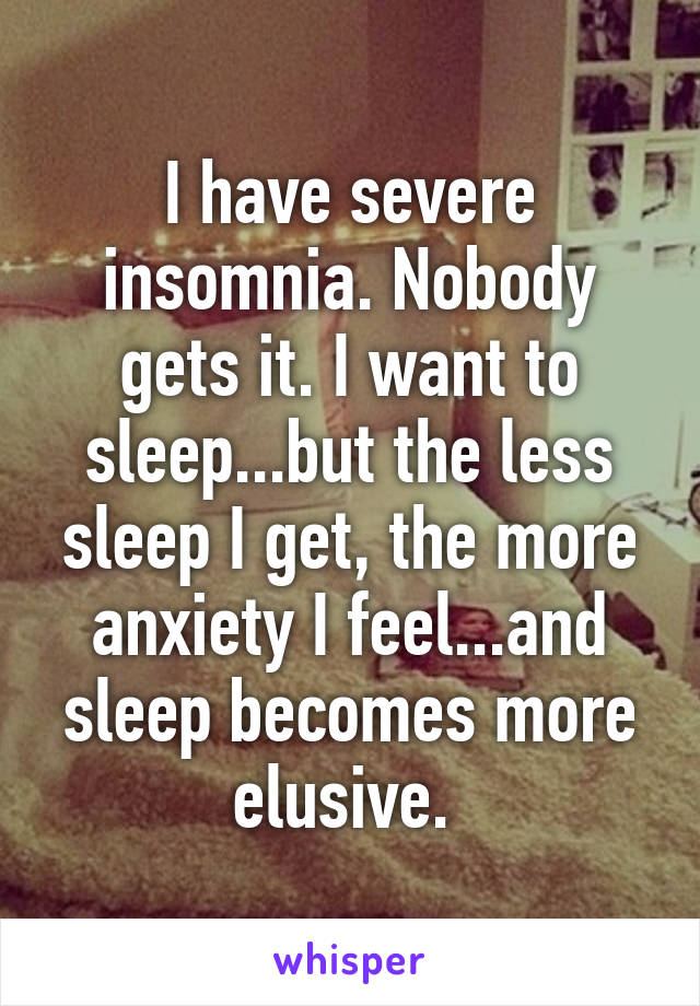 I have severe insomnia. Nobody gets it. I want to sleep...but the less sleep I get, the more anxiety I feel...and sleep becomes more elusive. 