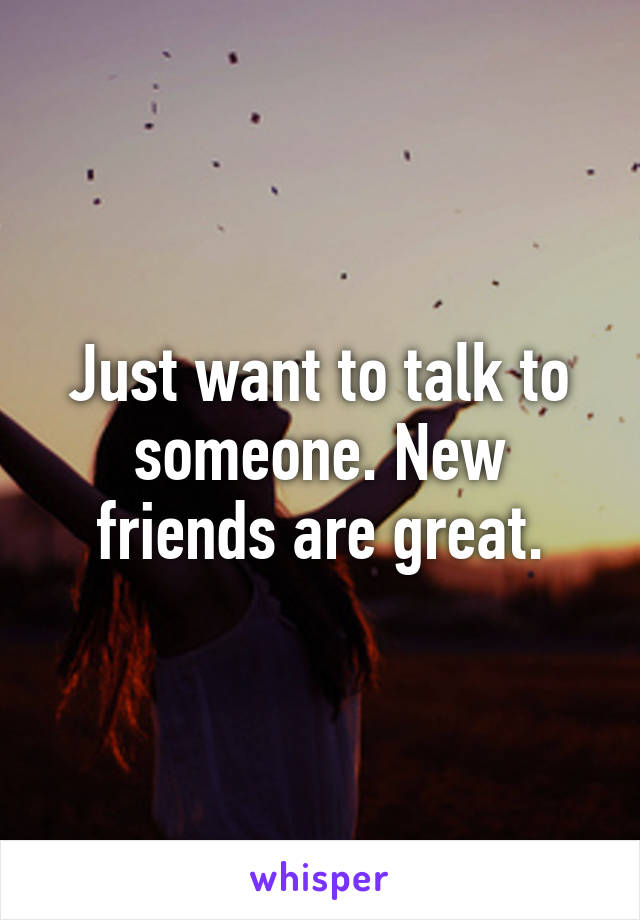 Just want to talk to someone. New friends are great.