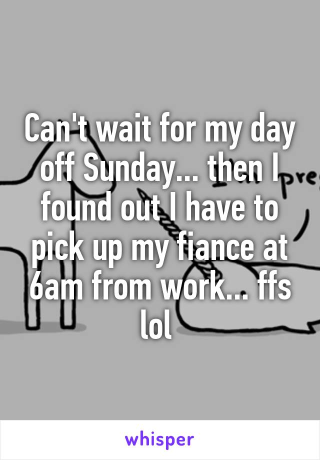 Can't wait for my day off Sunday... then I found out I have to pick up my fiance at 6am from work... ffs lol 
