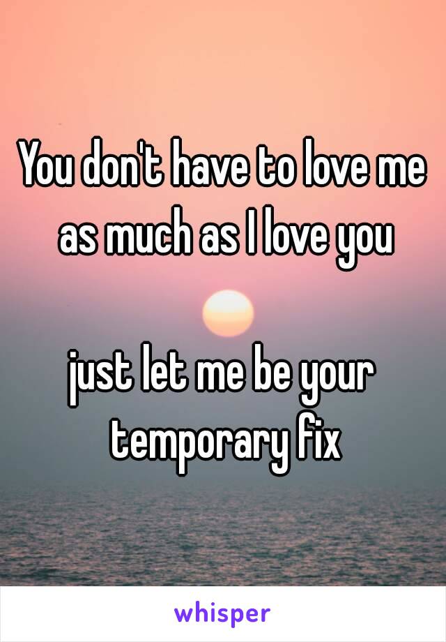 You don't have to love me as much as I love you

just let me be your temporary fix