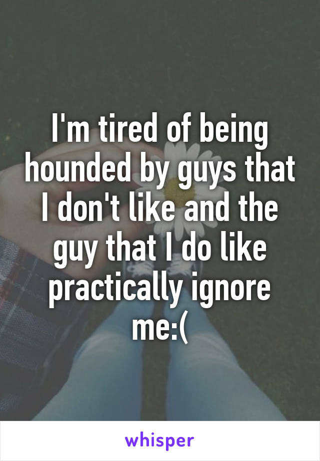I'm tired of being hounded by guys that I don't like and the guy that I do like practically ignore me:(