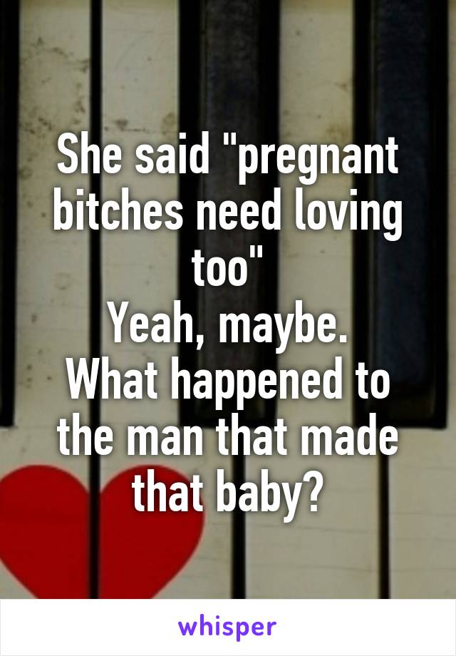 She said "pregnant bitches need loving too"
Yeah, maybe.
What happened to the man that made that baby?