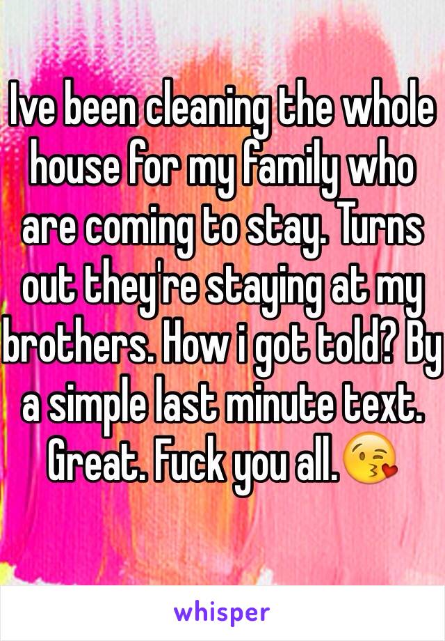 Ive been cleaning the whole house for my family who are coming to stay. Turns out they're staying at my brothers. How i got told? By a simple last minute text. Great. Fuck you all.😘