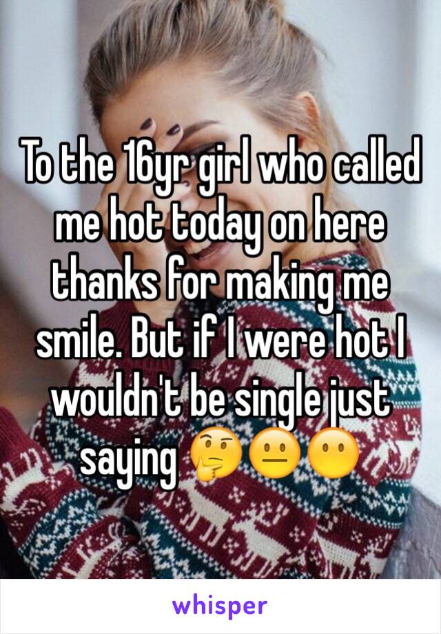 To the 16yr girl who called me hot today on here thanks for making me smile. But if I were hot I wouldn't be single just saying 🤔😐😶