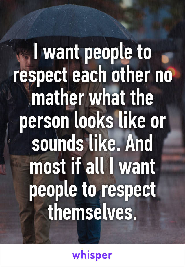 I want people to respect each other no mather what the person looks like or sounds like. And most if all I want people to respect themselves.