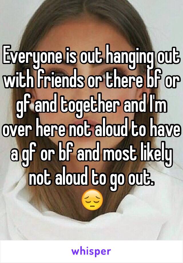 Everyone is out hanging out with friends or there bf or gf and together and I'm over here not aloud to have a gf or bf and most likely not aloud to go out.
😔