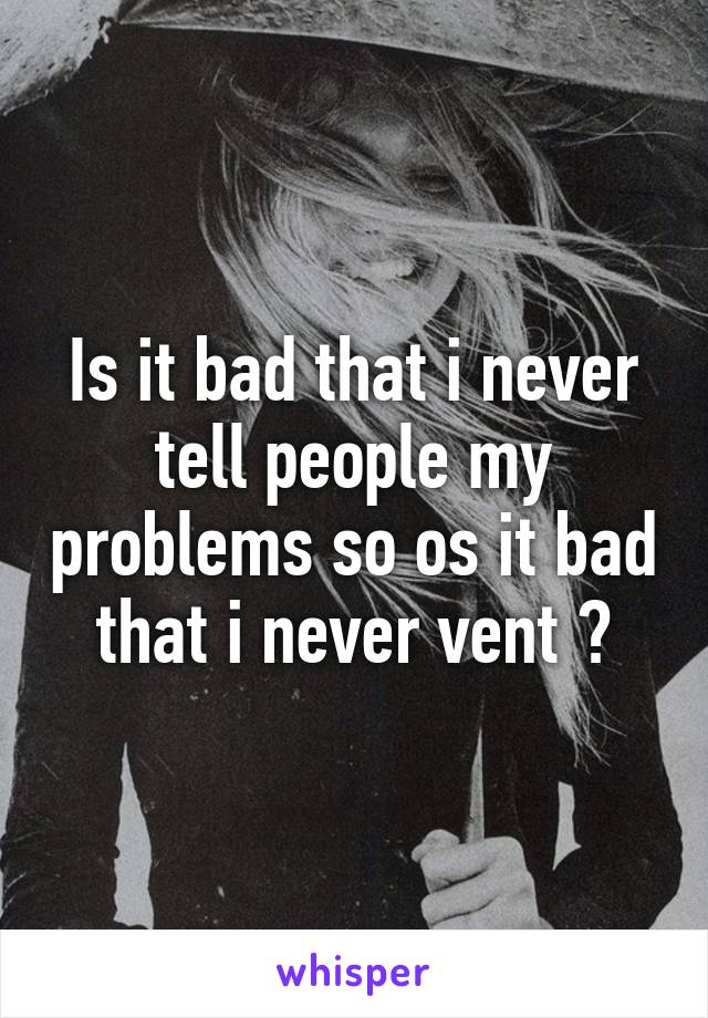 Is it bad that i never tell people my problems so os it bad that i never vent ?