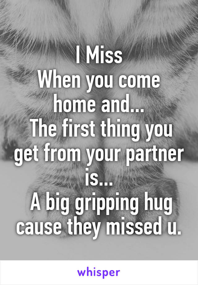 I Miss
When you come home and...
 The first thing you get from your partner is...
 A big gripping hug cause they missed u.