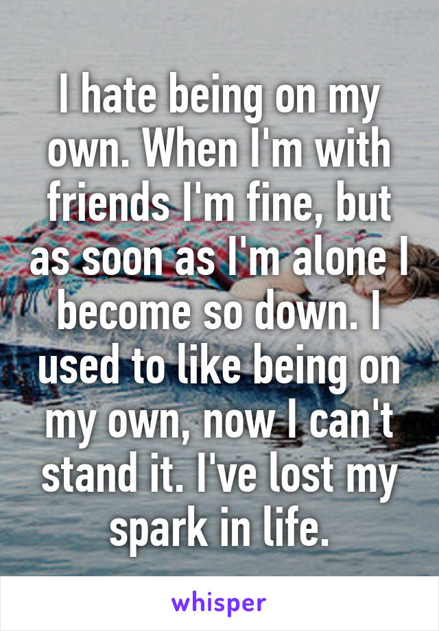 I hate being on my own. When I'm with friends I'm fine, but as soon as I'm alone I become so down. I used to like being on my own, now I can't stand it. I've lost my spark in life.