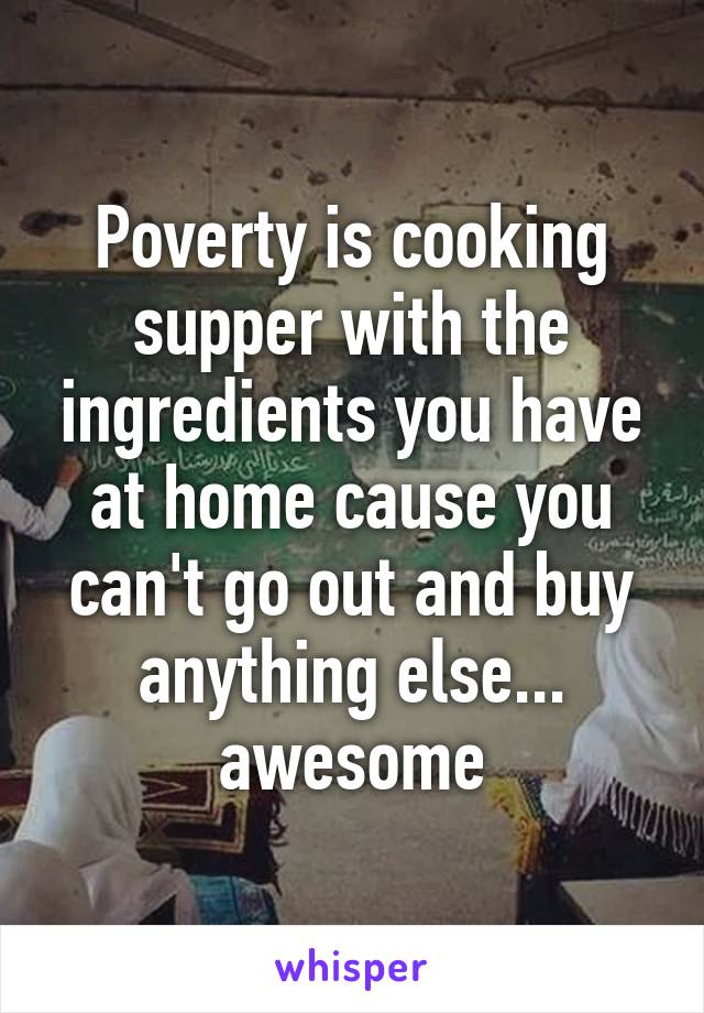 Poverty is cooking supper with the ingredients you have at home cause you can't go out and buy anything else... awesome
