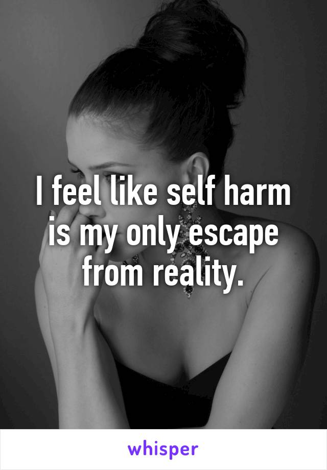 I feel like self harm is my only escape from reality.