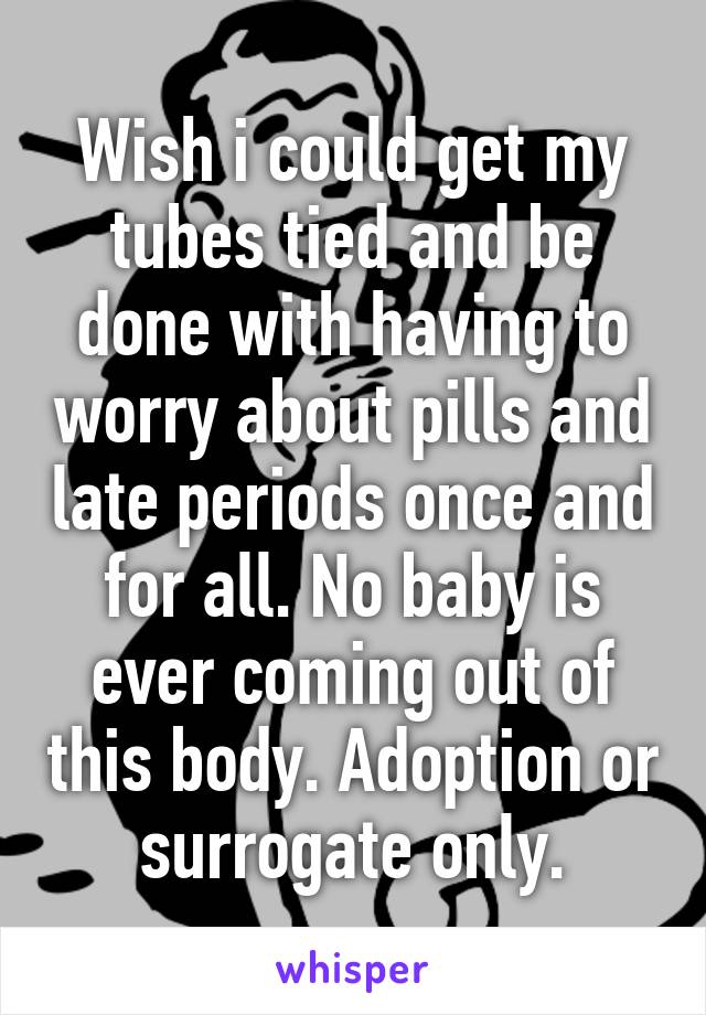 Wish i could get my tubes tied and be done with having to worry about pills and late periods once and for all. No baby is ever coming out of this body. Adoption or surrogate only.