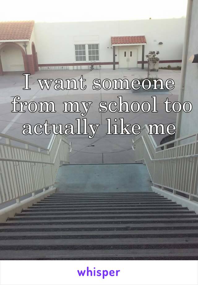 I want someone from my school too actually like me 