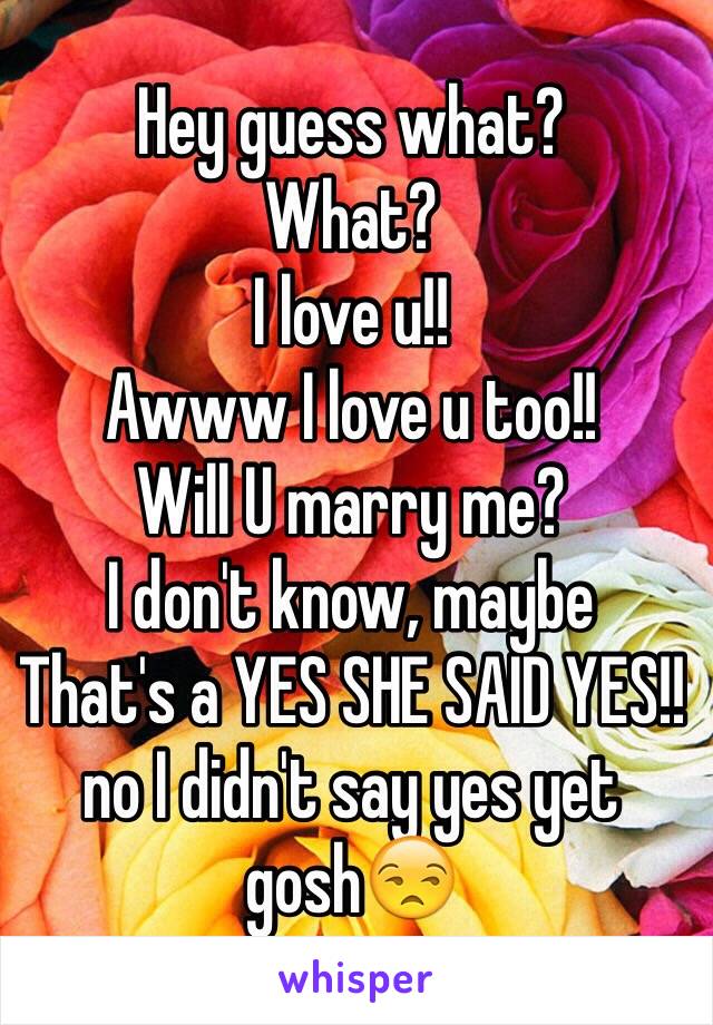 Hey guess what?
What?
I love u!!
Awww I love u too!!
Will U marry me?
I don't know, maybe 
That's a YES SHE SAID YES!!
no I didn't say yes yet gosh😒