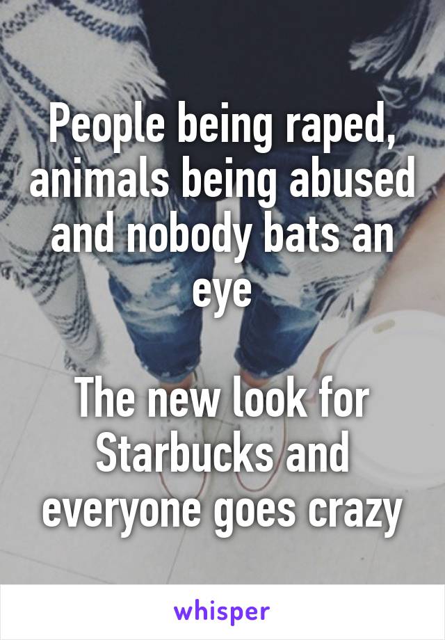 People being raped, animals being abused and nobody bats an eye

The new look for Starbucks and everyone goes crazy