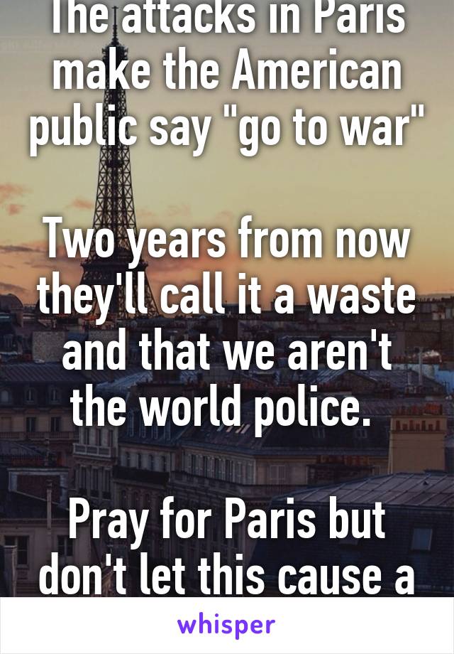 The attacks in Paris make the American public say "go to war"

Two years from now they'll call it a waste and that we aren't the world police. 

Pray for Paris but don't let this cause a war. 