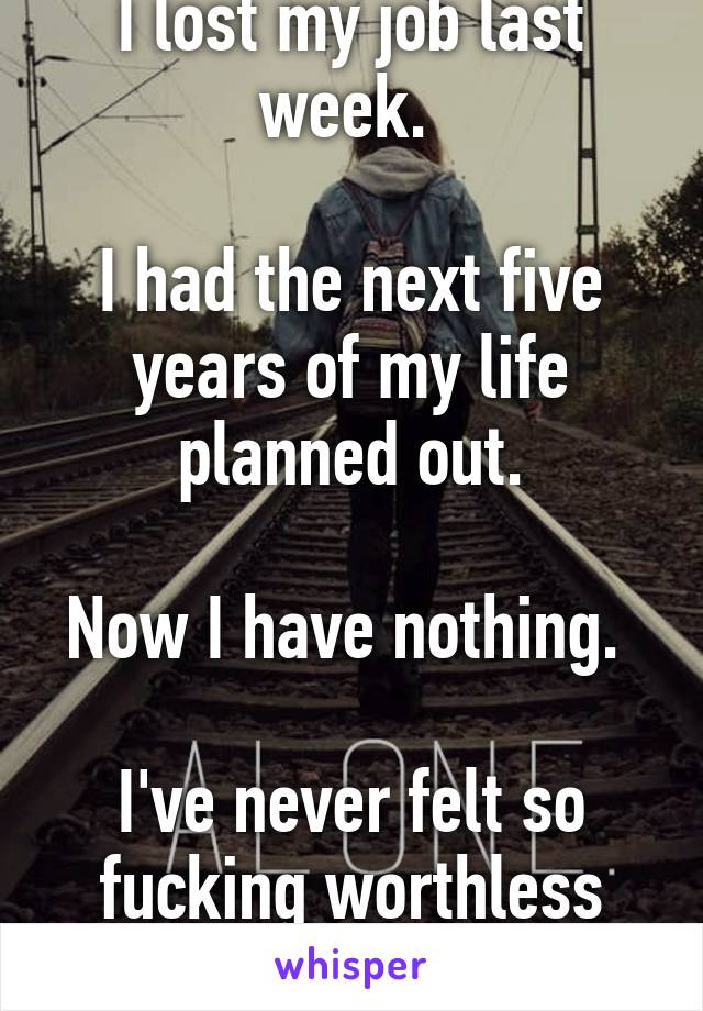 I lost my job last week. 

I had the next five years of my life planned out.

Now I have nothing. 

I've never felt so fucking worthless
