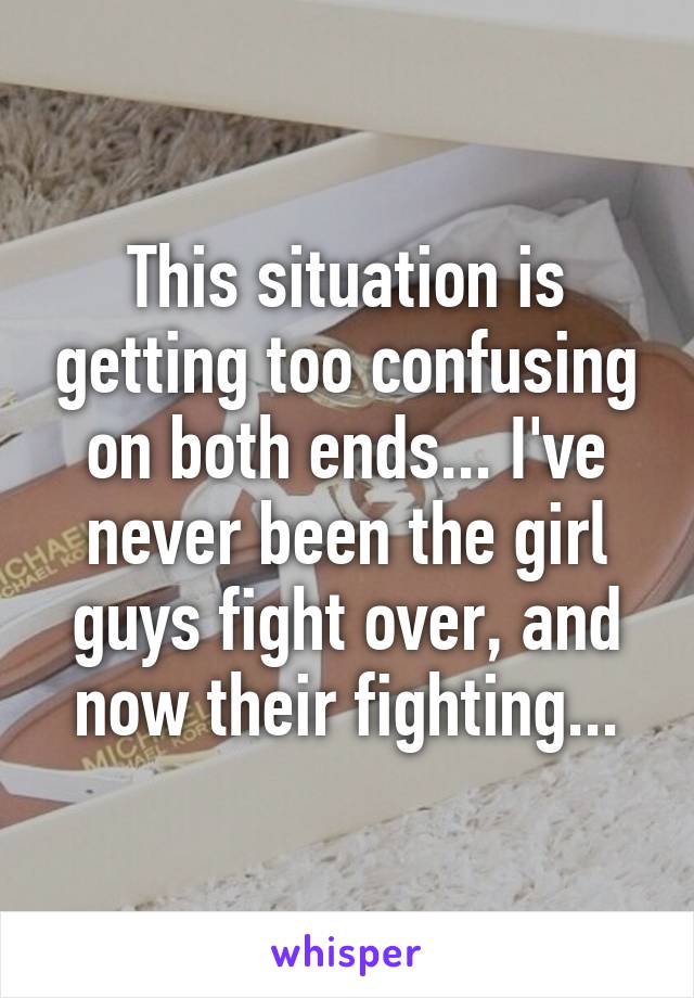 This situation is getting too confusing on both ends... I've never been the girl guys fight over, and now their fighting...