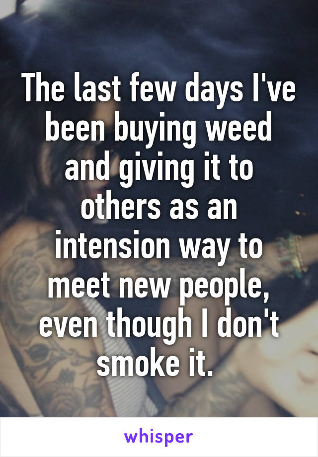 The last few days I've been buying weed and giving it to others as an intension way to meet new people, even though I don't smoke it. 