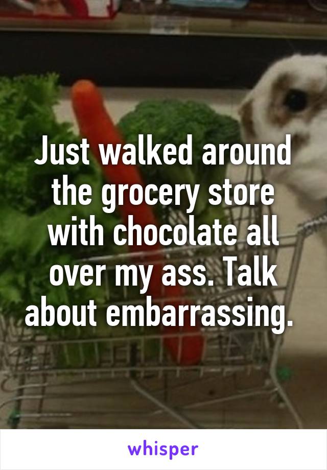Just walked around the grocery store with chocolate all over my ass. Talk about embarrassing. 