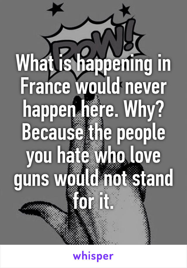 What is happening in France would never happen here. Why? Because the people you hate who love guns would not stand for it.