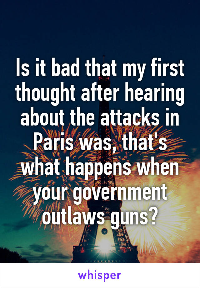 Is it bad that my first thought after hearing about the attacks in Paris was, that's what happens when your government outlaws guns?