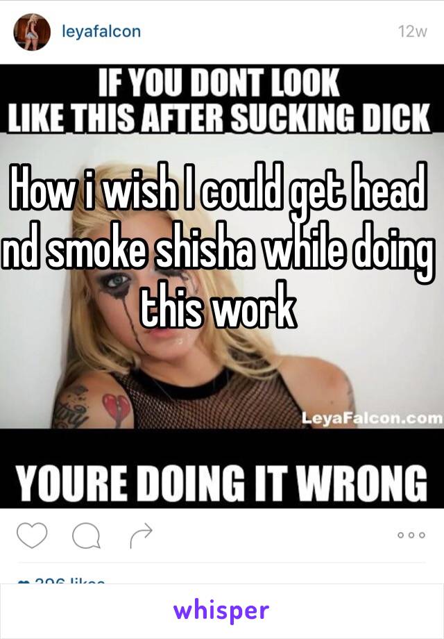 How i wish I could get head nd smoke shisha while doing this work