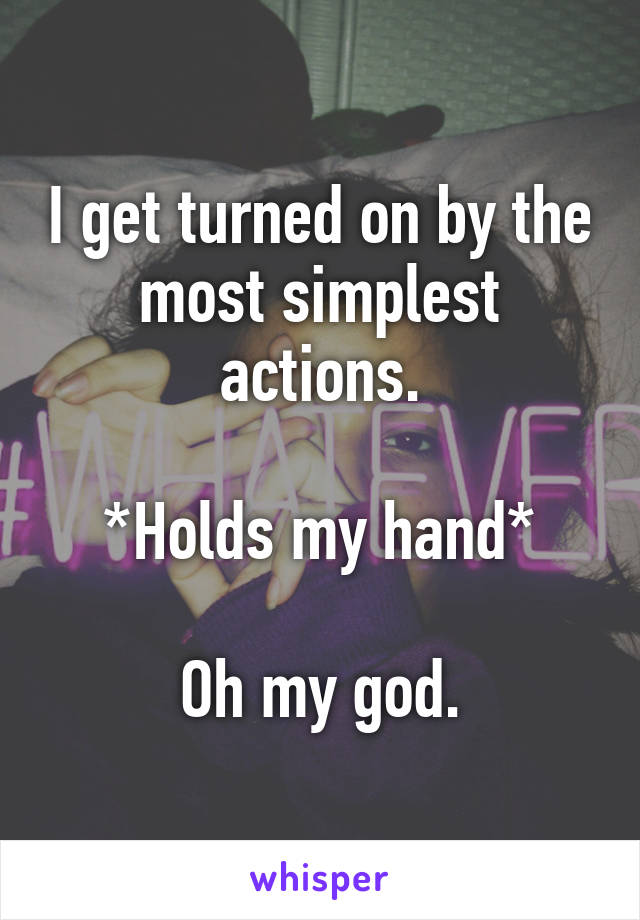 I get turned on by the most simplest actions.

 *Holds my hand* 

Oh my god.
