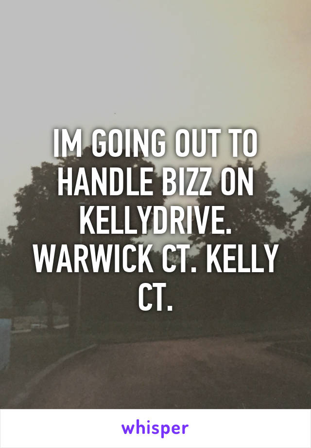 IM GOING OUT TO HANDLE BIZZ ON KELLYDRIVE. WARWICK CT. KELLY CT.