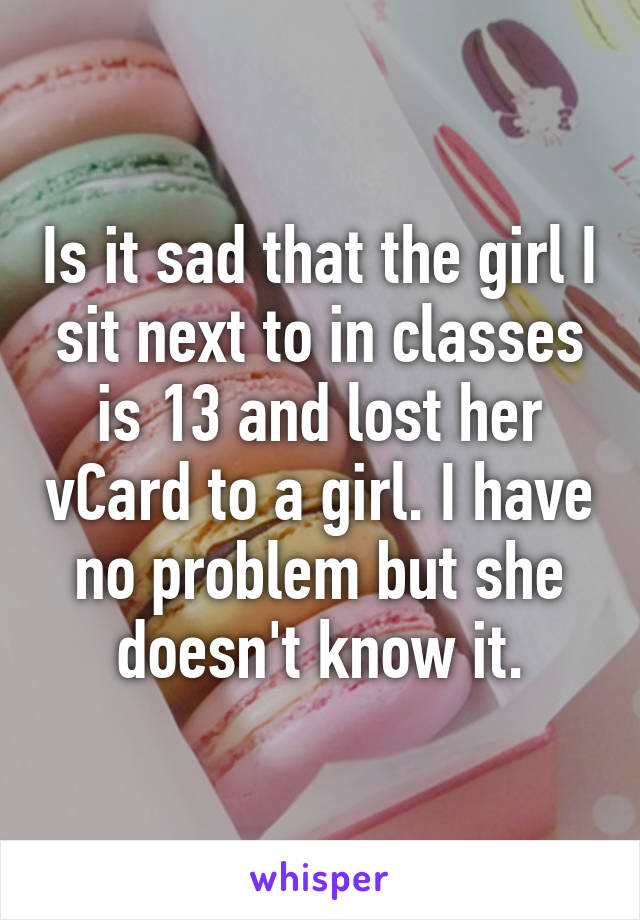 Is it sad that the girl I sit next to in classes is 13 and lost her vCard to a girl. I have no problem but she doesn't know it.